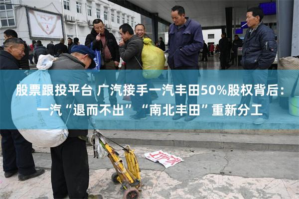 股票跟投平台 广汽接手一汽丰田50%股权背后:一汽“退而不出” “南北丰田”重新分工