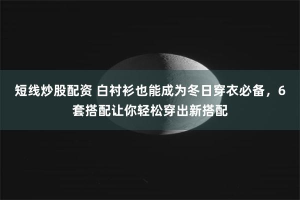 短线炒股配资 白衬衫也能成为冬日穿衣必备，6套搭配让你轻松穿出新搭配
