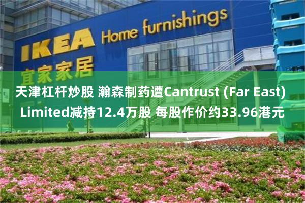 天津杠杆炒股 瀚森制药遭Cantrust (Far East) Limited减持12.4万股 每股作价约33.96港元
