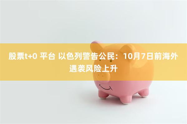 股票t+0 平台 以色列警告公民：10月7日前海外遇袭风险上升