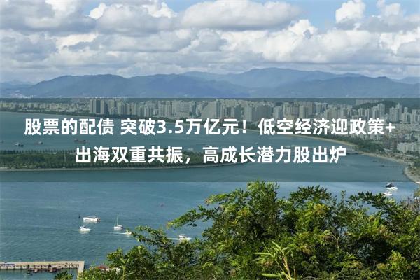 股票的配债 突破3.5万亿元！低空经济迎政策+出海双重共振，高成长潜力股出炉