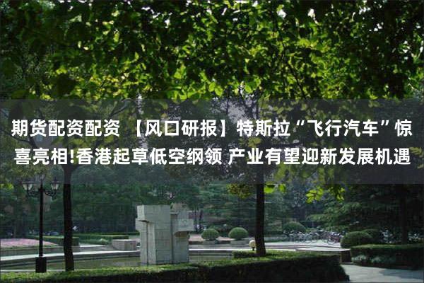 期货配资配资 【风口研报】特斯拉“飞行汽车”惊喜亮相!香港起草低空纲领 产业有望迎新发展机遇