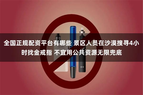 全国正规配资平台有哪些 景区人员在沙漠搜寻4小时找金戒指 不宜用公共资源无限兜底