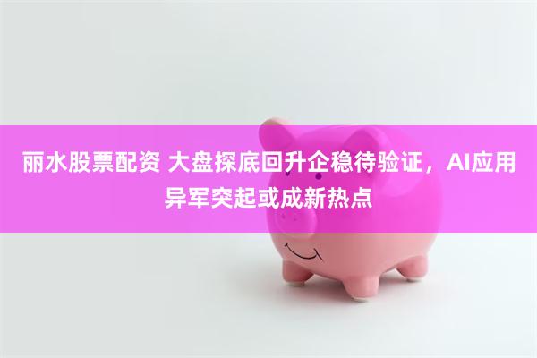 丽水股票配资 大盘探底回升企稳待验证,AI应用异军突起或成新热点