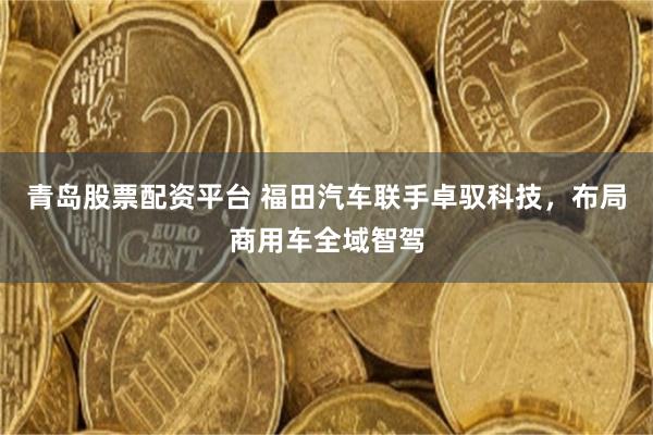 青岛股票配资平台 福田汽车联手卓驭科技，布局商用车全域智驾