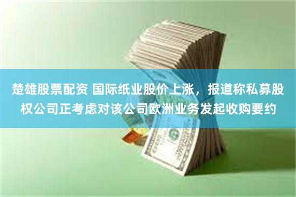楚雄股票配资 国际纸业股价上涨，报道称私募股权公司正考虑对该公司欧洲业务发起收购要约