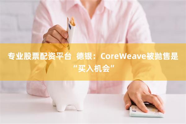 专业股票配资平台  德银：CoreWeave被抛售是“买入机会”