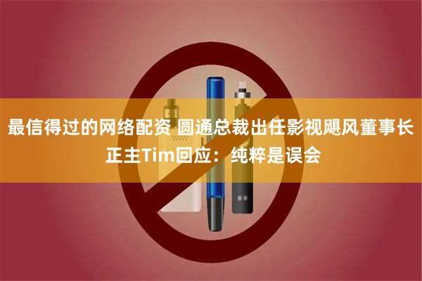 最信得过的网络配资 圆通总裁出任影视飓风董事长 正主Tim回应：纯粹是误会