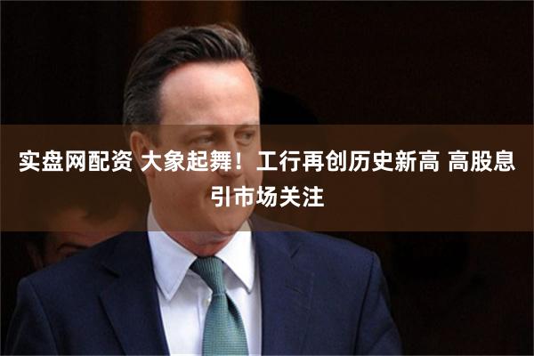 实盘网配资 大象起舞!工行再创历史新高 高股息引市场关注