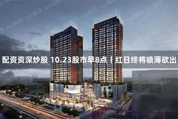 配资资深炒股 10.23股市早8点丨红日终将喷薄欲出