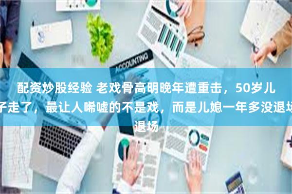 配资炒股经验 老戏骨高明晚年遭重击，50岁儿子走了，最让人唏嘘的不是戏，而是儿媳一年多没退场